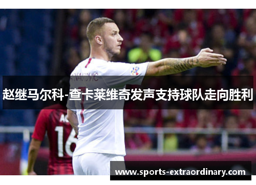 赵继马尔科-查卡莱维奇发声支持球队走向胜利